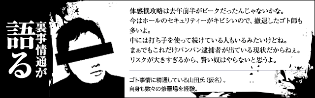 【裏事情通が語る】体感機攻略は去年前半がピークだったんじゃないかな。今はホールのセキュリティーがキビシいので、撤退したゴト師も多いよ。中には打ち子を使って続けている人もいるみたいけどね。まぁでもこれだけバンバン逮捕者が出ている現状だからねぇ。リスクが大きすぎるから、賢い奴はやらないと思うよ。（ゴト事情に精通している山田氏（仮名）。自身も数々の修羅場を経験。）